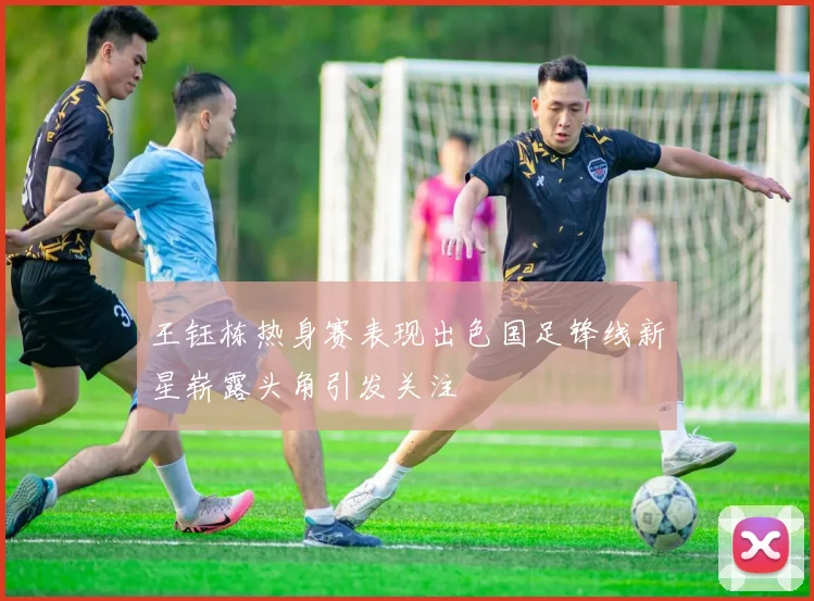 王钰栋热身赛表现出色国足锋线新星崭露头角引发关注
